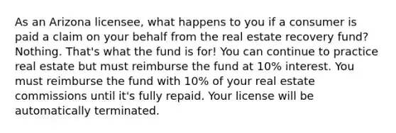 As an Arizona licensee, what happens to you if a consumer is paid a claim on your behalf from the real estate recovery fund? Nothing. That's what the fund is for! You can continue to practice real estate but must reimburse the fund at 10% interest. You must reimburse the fund with 10% of your real estate commissions until it's fully repaid. Your license will be automatically terminated.