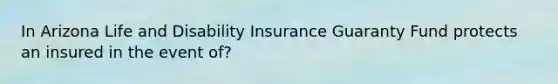 In Arizona Life and Disability Insurance Guaranty Fund protects an insured in the event of?