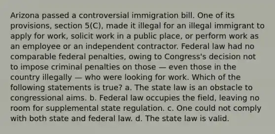 Arizona passed a controversial immigration bill. One of its provisions, section 5(C), made it illegal for an illegal immigrant to apply for work, solicit work in a public place, or perform work as an employee or an independent contractor. Federal law had no comparable federal penalties, owing to Congress's decision not to impose criminal penalties on those — even those in the country illegally — who were looking for work. Which of the following statements is true? a. The state law is an obstacle to congressional aims. b. Federal law occupies the field, leaving no room for supplemental state regulation. c. One could not comply with both state and federal law. d. The state law is valid.