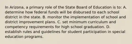 In Arizona, a primary role of the State Board of Education is to: A. determine how federal funds will be disbursed to each school district in the state. B. monitor the implementation of school and district improvement plans. C. set minimum curriculum and competency requirements for high school graduation. D. establish rules and guidelines for student participation in special education programs.