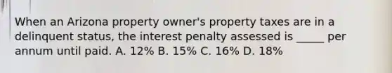 When an Arizona property owner's property taxes are in a delinquent status, the interest penalty assessed is _____ per annum until paid. A. 12% B. 15% C. 16% D. 18%