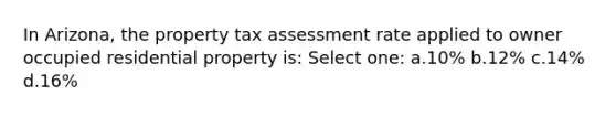 In Arizona, the property tax assessment rate applied to owner occupied residential property is: Select one: a.10% b.12% c.14% d.16%