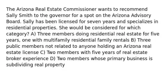 The Arizona Real Estate Commissioner wants to recommend Sally Smith to the governor for a spot on the Arizona Advisory Board. Sally has been licensed for seven years and specializes in residential properties. She would be considered for which category? A) Three members doing residential real estate for five years, one with multifamily residential family rentals B) Three public members not related to anyone holding an Arizona real estate license C) Two members with five years of real estate broker experience D) Two members whose primary business is subdividing real property