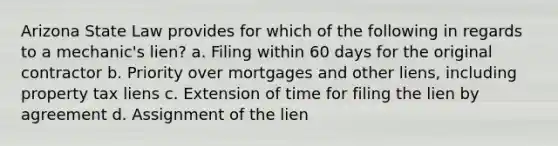 Arizona State Law provides for which of the following in regards to a mechanic's lien? a. Filing within 60 days for the original contractor b. Priority over mortgages and other liens, including property tax liens c. Extension of time for filing the lien by agreement d. Assignment of the lien