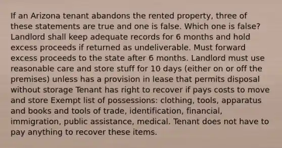 If an Arizona tenant abandons the rented property, three of these statements are true and one is false. Which one is false? Landlord shall keep adequate records for 6 months and hold excess proceeds if returned as undeliverable. Must forward excess proceeds to the state after 6 months. Landlord must use reasonable care and store stuff for 10 days (either on or off the premises) unless has a provision in lease that permits disposal without storage Tenant has right to recover if pays costs to move and store Exempt list of possessions: clothing, tools, apparatus and books and tools of trade, identification, financial, immigration, public assistance, medical. Tenant does not have to pay anything to recover these items.