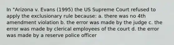 In "Arizona v. Evans (1995) the US Supreme Court refused to apply the exclusionary rule because: a. there was no 4th amendment violation b. the error was made by the judge c. the error was made by clerical employees of the court d. the error was made by a reserve police officer