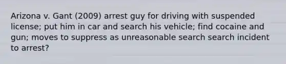 Arizona v. Gant (2009) arrest guy for driving with suspended license; put him in car and search his vehicle; find cocaine and gun; moves to suppress as unreasonable search search incident to arrest?