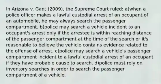 In Arizona v. Gant (2009), the Supreme Court ruled: a)when a police officer makes a lawful custodial arrest of an occupant of an automobile, he may always search the passenger compartment. b)police may search a vehicle incident to an occupant's arrest only if the arrestee is within reaching distance of the passenger compartment at the time of the search or it's reasonable to believe the vehicle contains evidence related to the offense of arrest. c)police may search a vehicle's passenger compartment incident to a lawful custodial arrest of an occupant if they have probable cause to search. d)police must rely on inventory searches in order to search the passenger compartment of a vehicle.