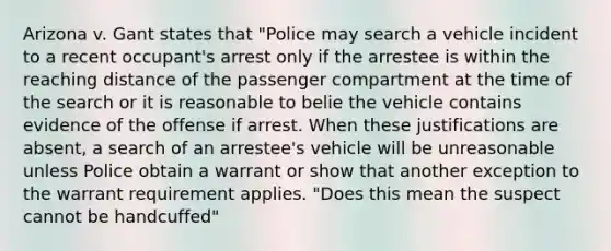 Arizona v. Gant states that "Police may search a vehicle incident to a recent occupant's arrest only if the arrestee is within the reaching distance of the passenger compartment at the time of the search or it is reasonable to belie the vehicle contains evidence of the offense if arrest. When these justifications are absent, a search of an arrestee's vehicle will be unreasonable unless Police obtain a warrant or show that another exception to the warrant requirement applies. "Does this mean the suspect cannot be handcuffed"