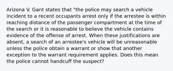 Arizona V. Gant states that "the police may search a vehicle incident to a recent occupants arrest only if the arrestee is within reaching distance of the passenger compartment at the time of the search or it is reasonable to believe the vehicle contains evidence of the offense of arrest. When these justifications are absent, a search of an arrestee's vehicle will be unreasonable unless the police obtain a warrant or show that another exception to the warrant requirement applies. Does this mean the police cannot handcuff the suspect?