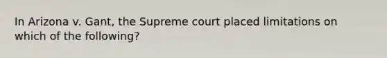 In Arizona v. Gant, the Supreme court placed limitations on which of the following?