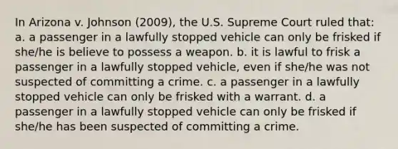 In Arizona v. Johnson (2009), the U.S. Supreme Court ruled that: a. a passenger in a lawfully stopped vehicle can only be frisked if she/he is believe to possess a weapon. b. it is lawful to frisk a passenger in a lawfully stopped vehicle, even if she/he was not suspected of committing a crime. c. a passenger in a lawfully stopped vehicle can only be frisked with a warrant. d. a passenger in a lawfully stopped vehicle can only be frisked if she/he has been suspected of committing a crime.