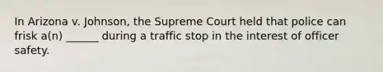 In Arizona v. Johnson, the Supreme Court held that police can frisk a(n) ______ during a traffic stop in the interest of officer safety.