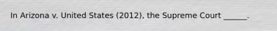 In Arizona v. United States (2012), the Supreme Court ______.