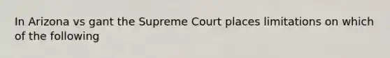 In Arizona vs gant the Supreme Court places limitations on which of the following