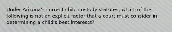 Under Arizona's current child custody statutes, which of the following is not an explicit factor that a court must consider in determining a child's best interests?