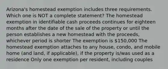 Arizona's homestead exemption includes three requirements. Which one is NOT a complete statement? The homestead exemption in identifiable cash proceeds continues for eighteen months after the date of the sale of the property or until the person establishes a new homestead with the proceeds, whichever period is shorter The exemption is 150,000 The homestead exemption attaches to any house, condo, and mobile home (and land, if applicable), if the property is/was used as a residence Only one exemption per resident, including couples