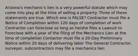 Arizona's mechanic's lien is a very powerful statute which may come into play at the time of selling a property. Three of these statements are true. Which one is FALSE? Contractor must file a Notice of Completion within 120 days of completion of work Contractor can foreclose so long as he/she files a Lawsuit to Foreclose with a year of the filing of the Mechanics Lien at the time of completion Contactor must file a 20-Day Preliminary Notice within 20 days of delivering labor The General Contractor, surveyor, subcontractors may file a mechanics lien