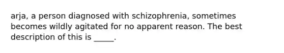 arja, a person diagnosed with schizophrenia, sometimes becomes wildly agitated for no apparent reason. The best description of this is _____.