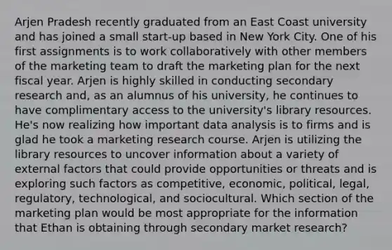 Arjen Pradesh recently graduated from an East Coast university and has joined a small start-up based in New York City. One of his first assignments is to work collaboratively with other members of the marketing team to draft the marketing plan for the next fiscal year. Arjen is highly skilled in conducting secondary research and, as an alumnus of his university, he continues to have complimentary access to the university's library resources. He's now realizing how important data analysis is to firms and is glad he took a marketing research course. Arjen is utilizing the library resources to uncover information about a variety of external factors that could provide opportunities or threats and is exploring such factors as competitive, economic, political, legal, regulatory, technological, and sociocultural. Which section of the marketing plan would be most appropriate for the information that Ethan is obtaining through secondary market research?