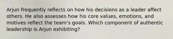 Arjun frequently reflects on how his decisions as a leader affect others. He also assesses how his core values, emotions, and motives reflect the team's goals. Which component of authentic leadership is Arjun exhibiting?