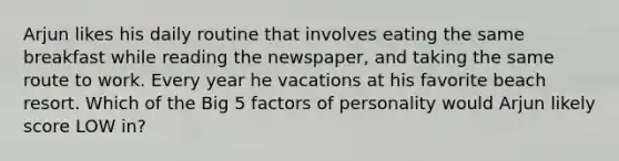 Arjun likes his daily routine that involves eating the same breakfast while reading the newspaper, and taking the same route to work. Every year he vacations at his favorite beach resort. Which of the Big 5 factors of personality would Arjun likely score LOW in?