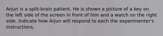 Arjun is a split-brain patient. He is shown a picture of a key on the left side of the screen in front of him and a watch on the right side. Indicate how Arjun will respond to each the experimenter's instructions.