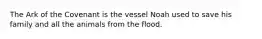 The Ark of the Covenant is the vessel Noah used to save his family and all the animals from the flood.