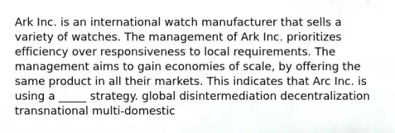 Ark Inc. is an international watch manufacturer that sells a variety of watches. The management of Ark Inc. prioritizes efficiency over responsiveness to local requirements. The management aims to gain economies of scale, by offering the same product in all their markets. This indicates that Arc Inc. is using a _____ strategy. global disintermediation decentralization transnational multi-domestic