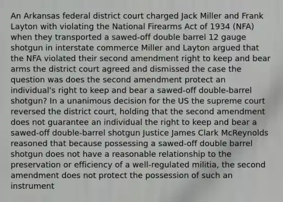 An Arkansas federal district court charged Jack Miller and Frank Layton with violating the National Firearms Act of 1934 (NFA) when they transported a sawed-off double barrel 12 gauge shotgun in interstate commerce Miller and Layton argued that the NFA violated their second amendment right to keep and bear arms the district court agreed and dismissed the case the question was does the second amendment protect an individual's right to keep and bear a sawed-off double-barrel shotgun? In a unanimous decision for the US the supreme court reversed the district court, holding that the second amendment does not guarantee an individual the right to keep and bear a sawed-off double-barrel shotgun Justice James Clark McReynolds reasoned that because possessing a sawed-off double barrel shotgun does not have a reasonable relationship to the preservation or efficiency of a well-regulated militia, the second amendment does not protect the possession of such an instrument