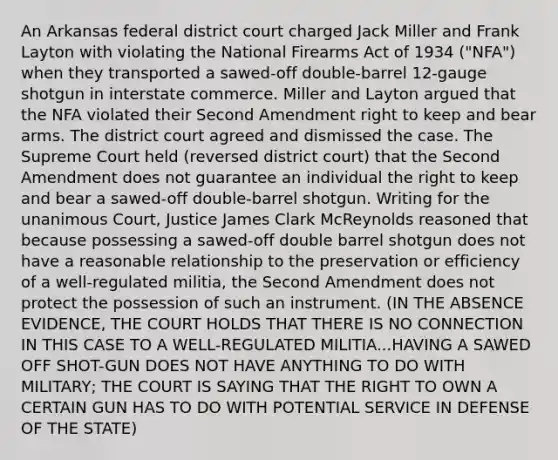 An Arkansas federal district court charged Jack Miller and Frank Layton with violating the National Firearms Act of 1934 ("NFA") when they transported a sawed-off double-barrel 12-gauge shotgun in interstate commerce. Miller and Layton argued that the NFA violated their Second Amendment right to keep and bear arms. The district court agreed and dismissed the case. The Supreme Court held (reversed district court) that the Second Amendment does not guarantee an individual the right to keep and bear a sawed-off double-barrel shotgun. Writing for the unanimous Court, Justice James Clark McReynolds reasoned that because possessing a sawed-off double barrel shotgun does not have a reasonable relationship to the preservation or efficiency of a well-regulated militia, the Second Amendment does not protect the possession of such an instrument. (IN THE ABSENCE EVIDENCE, THE COURT HOLDS THAT THERE IS NO CONNECTION IN THIS CASE TO A WELL-REGULATED MILITIA...HAVING A SAWED OFF SHOT-GUN DOES NOT HAVE ANYTHING TO DO WITH MILITARY; THE COURT IS SAYING THAT THE RIGHT TO OWN A CERTAIN GUN HAS TO DO WITH POTENTIAL SERVICE IN DEFENSE OF THE STATE)