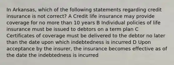 In Arkansas, which of the following statements regarding credit insurance is not correct? A Credit life insurance may provide coverage for no more than 10 years B Individual policies of life insurance must be issued to debtors on a term plan C Certificates of coverage must be delivered to the debtor no later than the date upon which indebtedness is incurred D Upon acceptance by the insurer, the insurance becomes effective as of the date the indebtedness is incurred