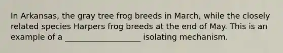 In Arkansas, the gray tree frog breeds in March, while the closely related species Harpers frog breeds at the end of May. This is an example of a ___________________ isolating mechanism.