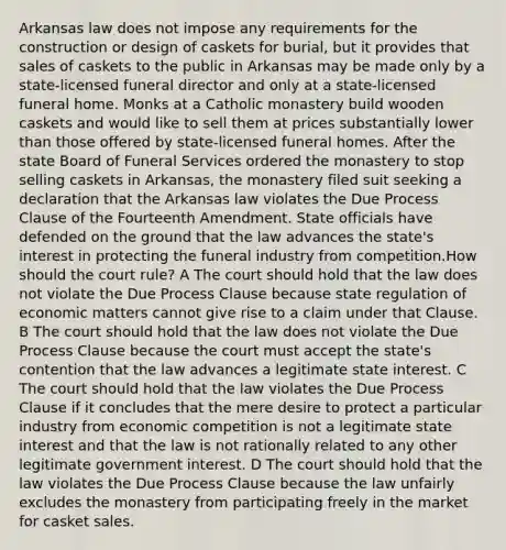 Arkansas law does not impose any requirements for the construction or design of caskets for burial, but it provides that sales of caskets to the public in Arkansas may be made only by a state-licensed funeral director and only at a state-licensed funeral home. Monks at a Catholic monastery build wooden caskets and would like to sell them at prices substantially lower than those offered by state-licensed funeral homes. After the state Board of Funeral Services ordered the monastery to stop selling caskets in Arkansas, the monastery filed suit seeking a declaration that the Arkansas law violates the Due Process Clause of the Fourteenth Amendment. State officials have defended on the ground that the law advances the state's interest in protecting the funeral industry from competition.How should the court rule? A The court should hold that the law does not violate the Due Process Clause because state regulation of economic matters cannot give rise to a claim under that Clause. B The court should hold that the law does not violate the Due Process Clause because the court must accept the state's contention that the law advances a legitimate state interest. C The court should hold that the law violates the Due Process Clause if it concludes that the mere desire to protect a particular industry from economic competition is not a legitimate state interest and that the law is not rationally related to any other legitimate government interest. D The court should hold that the law violates the Due Process Clause because the law unfairly excludes the monastery from participating freely in the market for casket sales.