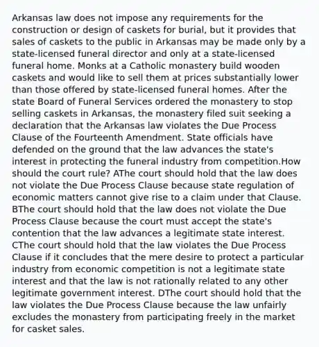 Arkansas law does not impose any requirements for the construction or design of caskets for burial, but it provides that sales of caskets to the public in Arkansas may be made only by a state-licensed funeral director and only at a state-licensed funeral home. Monks at a Catholic monastery build wooden caskets and would like to sell them at prices substantially lower than those offered by state-licensed funeral homes. After the state Board of Funeral Services ordered the monastery to stop selling caskets in Arkansas, the monastery filed suit seeking a declaration that the Arkansas law violates the Due Process Clause of the Fourteenth Amendment. State officials have defended on the ground that the law advances the state's interest in protecting the funeral industry from competition.How should the court rule? AThe court should hold that the law does not violate the Due Process Clause because state regulation of economic matters cannot give rise to a claim under that Clause. BThe court should hold that the law does not violate the Due Process Clause because the court must accept the state's contention that the law advances a legitimate state interest. CThe court should hold that the law violates the Due Process Clause if it concludes that the mere desire to protect a particular industry from economic competition is not a legitimate state interest and that the law is not rationally related to any other legitimate government interest. DThe court should hold that the law violates the Due Process Clause because the law unfairly excludes the monastery from participating freely in the market for casket sales.