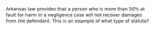 Arkansas law provides that a person who is more than 50% at fault for harm in a negligence case will not recover damages from the defendant. This is an example of what type of statute?