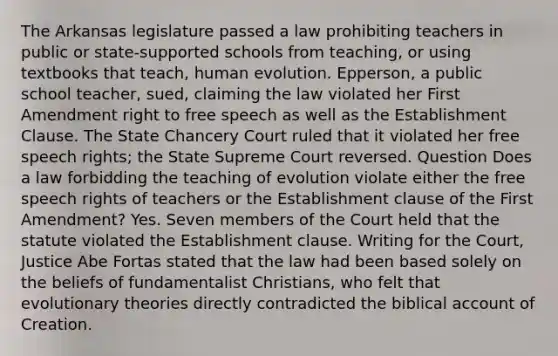 The Arkansas legislature passed a law prohibiting teachers in public or state-supported schools from teaching, or using textbooks that teach, human evolution. Epperson, a public school teacher, sued, claiming the law violated her First Amendment right to free speech as well as the Establishment Clause. The State Chancery Court ruled that it violated her free speech rights; the State Supreme Court reversed. Question Does a law forbidding the teaching of evolution violate either the free speech rights of teachers or the Establishment clause of the First Amendment? Yes. Seven members of the Court held that the statute violated the Establishment clause. Writing for the Court, Justice Abe Fortas stated that the law had been based solely on the beliefs of fundamentalist Christians, who felt that evolutionary theories directly contradicted the biblical account of Creation.