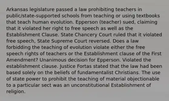 Arkansas legislature passed a law prohibiting teachers in public/state-supported schools from teaching or using textbooks that teach human evolution. Epperson (teacher) sued, claiming that it violated her right to free speech as well as the Establishment Clause. State Chancery Court ruled that it violated free speech, State Supreme Court reversed. Does a law forbidding the teaching of evolution violate either the free speech rights of teachers or the Establishment clause of the First Amendment? Unanimous decision for Epperson. Violated the establishment clause. Justice Fortas stated that the law had been based solely on the beliefs of fundamentalist Christians. The use of state power to prohibit the teaching of material objectionable to a particular sect was an unconstitutional Establishment of religion.