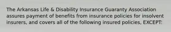 The Arkansas Life & Disability Insurance Guaranty Association assures payment of benefits from insurance policies for insolvent insurers, and covers all of the following insured policies, EXCEPT: