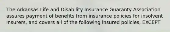 The Arkansas Life and Disability Insurance Guaranty Association assures payment of benefits from insurance policies for insolvent insurers, and covers all of the following insured policies, EXCEPT