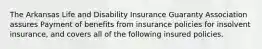 The Arkansas Life and Disability Insurance Guaranty Association assures Payment of benefits from insurance policies for insolvent insurance, and covers all of the following insured policies.