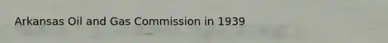 Arkansas Oil and Gas Commission in 1939