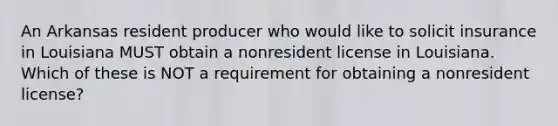 An Arkansas resident producer who would like to solicit insurance in Louisiana MUST obtain a nonresident license in Louisiana. Which of these is NOT a requirement for obtaining a nonresident license?