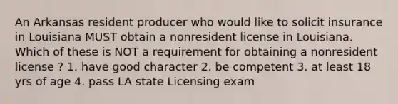 An Arkansas resident producer who would like to solicit insurance in Louisiana MUST obtain a nonresident license in Louisiana. Which of these is NOT a requirement for obtaining a nonresident license ? 1. have good character 2. be competent 3. at least 18 yrs of age 4. pass LA state Licensing exam