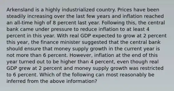 Arkensland is a highly industrialized country. Prices have been steadily increasing over the last few years and inflation reached an​ all-time high of 8 percent last year. Following​ this, the central bank came under pressure to reduce inflation to at least 4 percent in this year. With real GDP expected to grow at 2 percent this​ year, the finance minister suggested that the central bank should ensure that money supply growth in the current year is not more than 6 percent.​ However, inflation at the end of this year turned out to be higher than 4​ percent, even though real GDP grew at 2 percent and money supply growth was restricted to 6 percent. Which of the following can most reasonably be inferred from the above​ information?