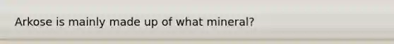 Arkose is mainly made up of what mineral?