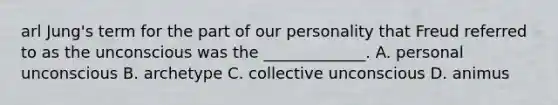 arl Jung's term for the part of our personality that Freud referred to as the unconscious was the _____________. A. personal unconscious B. archetype C. collective unconscious D. animus