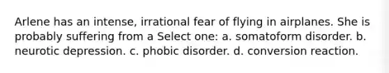 Arlene has an intense, irrational fear of flying in airplanes. She is probably suffering from a Select one: a. somatoform disorder. b. neurotic depression. c. phobic disorder. d. conversion reaction.