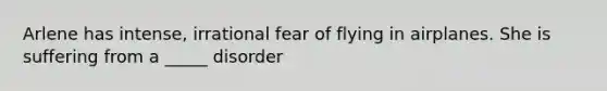 Arlene has intense, irrational fear of flying in airplanes. She is suffering from a _____ disorder