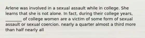 Arlene was involved in a sexual assault while in college. She learns that she is not alone. In fact, during their college years, ________ of college women are a victim of some form of sexual assault or sexual coercion. nearly a quarter almost a third more than half nearly all